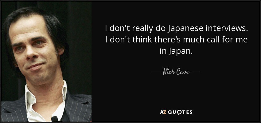 I don't really do Japanese interviews. I don't think there's much call for me in Japan. - Nick Cave