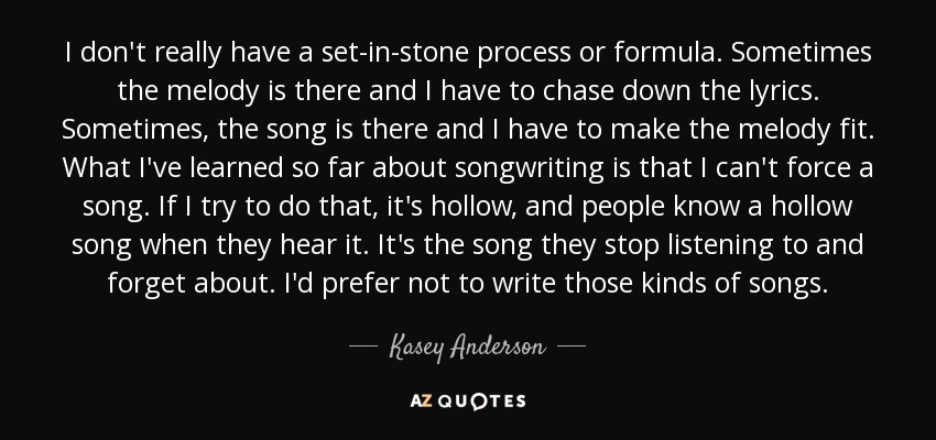 I don't really have a set-in-stone process or formula. Sometimes the melody is there and I have to chase down the lyrics. Sometimes, the song is there and I have to make the melody fit. What I've learned so far about songwriting is that I can't force a song. If I try to do that, it's hollow, and people know a hollow song when they hear it. It's the song they stop listening to and forget about. I'd prefer not to write those kinds of songs. - Kasey Anderson