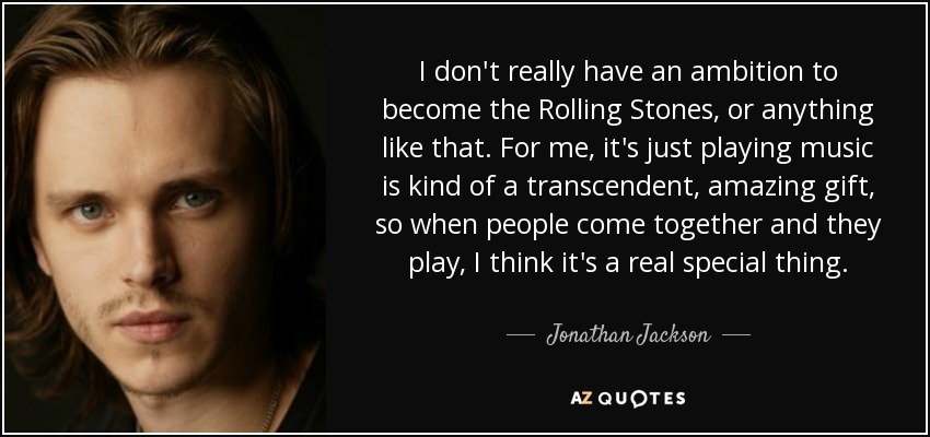I don't really have an ambition to become the Rolling Stones, or anything like that. For me, it's just playing music is kind of a transcendent, amazing gift, so when people come together and they play, I think it's a real special thing. - Jonathan Jackson