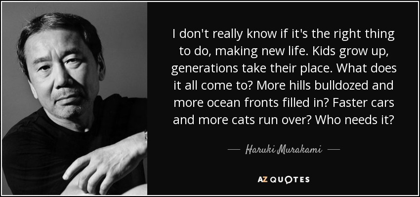 I don't really know if it's the right thing to do, making new life. Kids grow up, generations take their place. What does it all come to? More hills bulldozed and more ocean fronts filled in? Faster cars and more cats run over? Who needs it? - Haruki Murakami