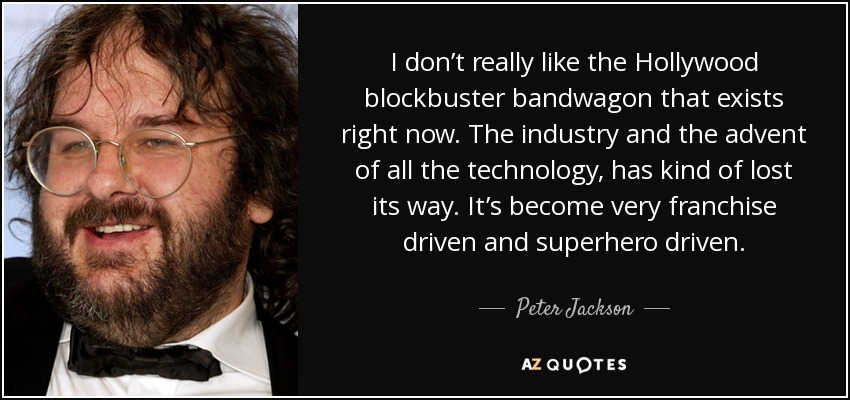 I don’t really like the Hollywood blockbuster bandwagon that exists right now. The industry and the advent of all the technology, has kind of lost its way. It’s become very franchise driven and superhero driven. - Peter Jackson