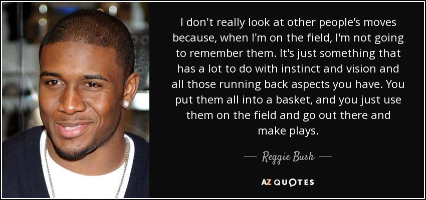 I don't really look at other people's moves because, when I'm on the field, I'm not going to remember them. It's just something that has a lot to do with instinct and vision and all those running back aspects you have. You put them all into a basket, and you just use them on the field and go out there and make plays. - Reggie Bush