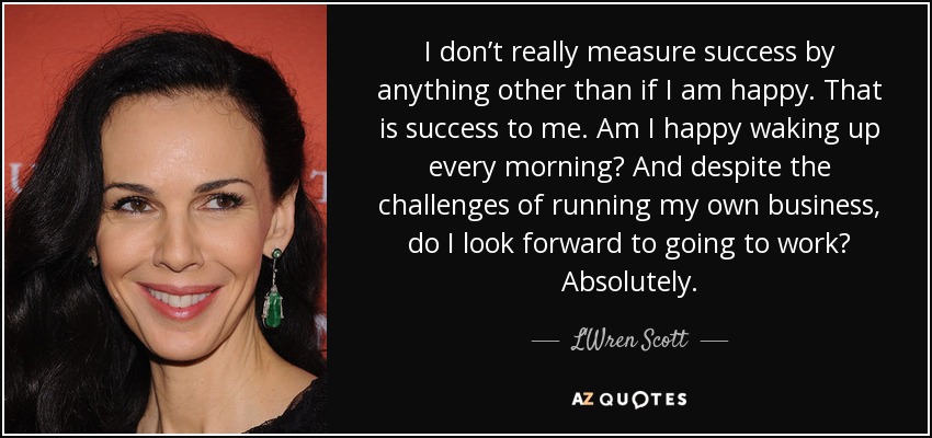 I don’t really measure success by anything other than if I am happy. That is success to me. Am I happy waking up every morning? And despite the challenges of running my own business, do I look forward to going to work? Absolutely. - L'Wren Scott