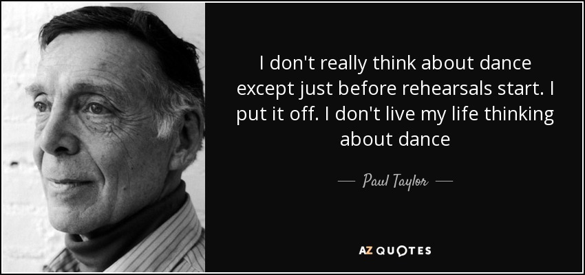 I don't really think about dance except just before rehearsals start. I put it off. I don't live my life thinking about dance - Paul Taylor