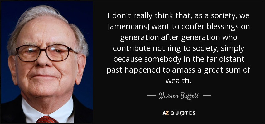 I don't really think that, as a society, we [americans] want to confer blessings on generation after generation who contribute nothing to society, simply because somebody in the far distant past happened to amass a great sum of wealth. - Warren Buffett