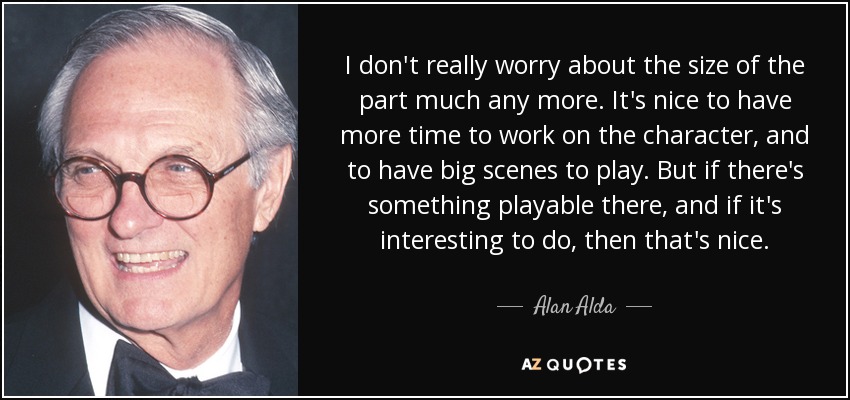 I don't really worry about the size of the part much any more. It's nice to have more time to work on the character, and to have big scenes to play. But if there's something playable there, and if it's interesting to do, then that's nice. - Alan Alda