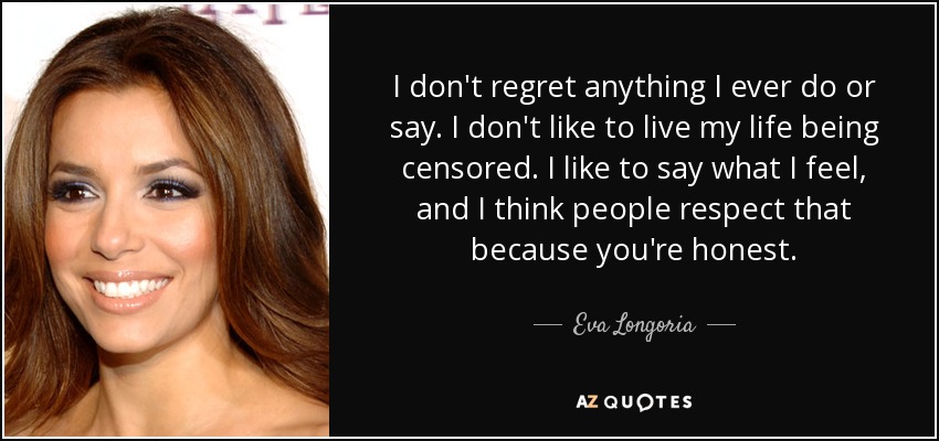 I don't regret anything I ever do or say. I don't like to live my life being censored. I like to say what I feel, and I think people respect that because you're honest. - Eva Longoria