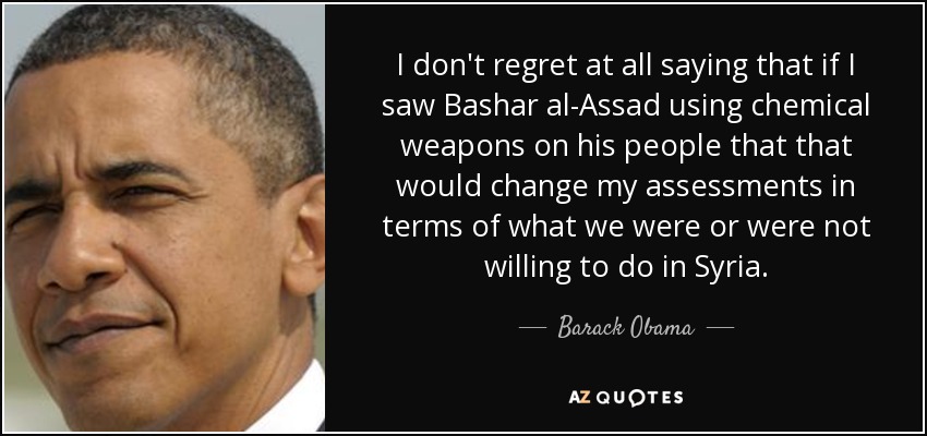 I don't regret at all saying that if I saw Bashar al-Assad using chemical weapons on his people that that would change my assessments in terms of what we were or were not willing to do in Syria. - Barack Obama