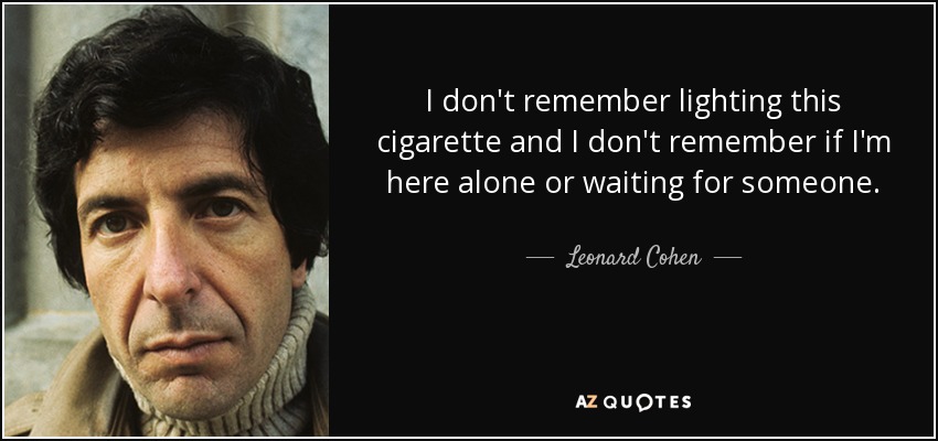 I don't remember lighting this cigarette and I don't remember if I'm here alone or waiting for someone. - Leonard Cohen