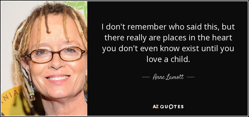 I don't remember who said this, but there really are places in the heart you don't even know exist until you love a child. - Anne Lamott