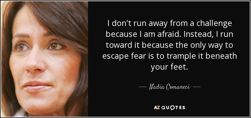 I don't run away from a challenge because I am afraid. Instead, I run toward it because the only way to escape fear is to trample it beneath your feet. - Nadia Comaneci