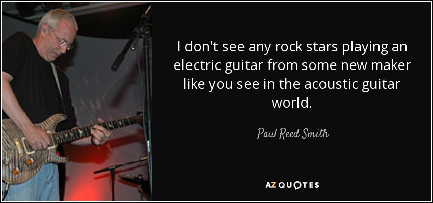 I don't see any rock stars playing an electric guitar from some new maker like you see in the acoustic guitar world. - Paul Reed Smith