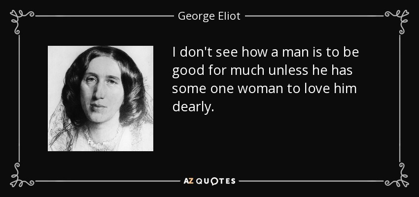 I don't see how a man is to be good for much unless he has some one woman to love him dearly. - George Eliot