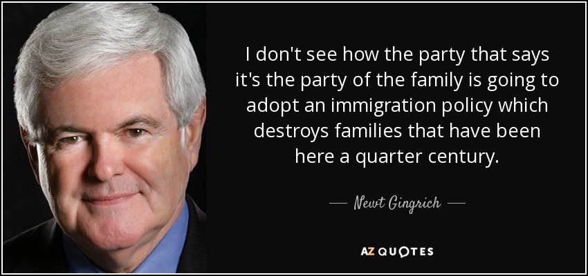 I don't see how the party that says it's the party of the family is going to adopt an immigration policy which destroys families that have been here a quarter century. - Newt Gingrich