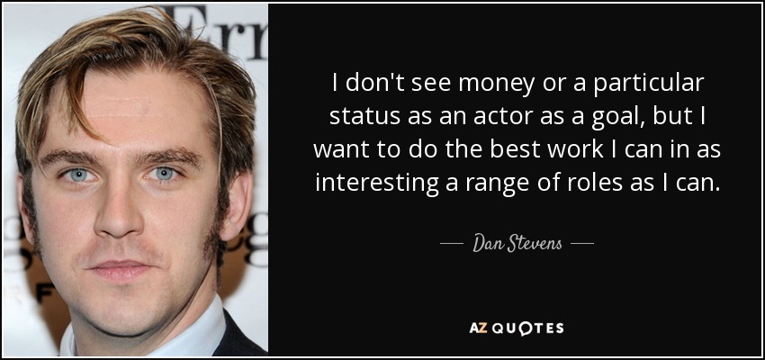 I don't see money or a particular status as an actor as a goal, but I want to do the best work I can in as interesting a range of roles as I can. - Dan Stevens