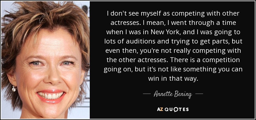 I don't see myself as competing with other actresses. I mean, I went through a time when I was in New York, and I was going to lots of auditions and trying to get parts, but even then, you're not really competing with the other actresses. There is a competition going on, but it's not like something you can win in that way. - Annette Bening