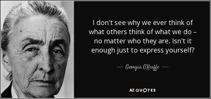 I don't see why we ever think of what others think of what we do – no matter who they are. Isn't it enough just to express yourself? - Georgia O'Keeffe