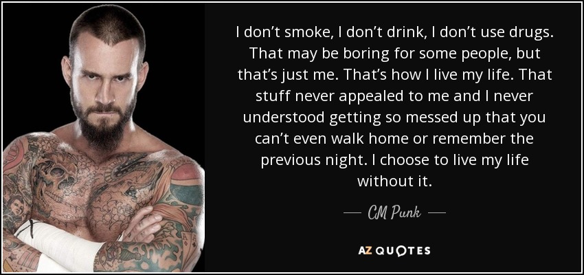 I don’t smoke, I don’t drink, I don’t use drugs. That may be boring for some people, but that’s just me. That’s how I live my life. That stuff never appealed to me and I never understood getting so messed up that you can’t even walk home or remember the previous night. I choose to live my life without it. - CM Punk