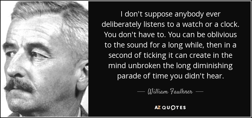 I don't suppose anybody ever deliberately listens to a watch or a clock. You don't have to. You can be oblivious to the sound for a long while, then in a second of ticking it can create in the mind unbroken the long diminishing parade of time you didn't hear. - William Faulkner
