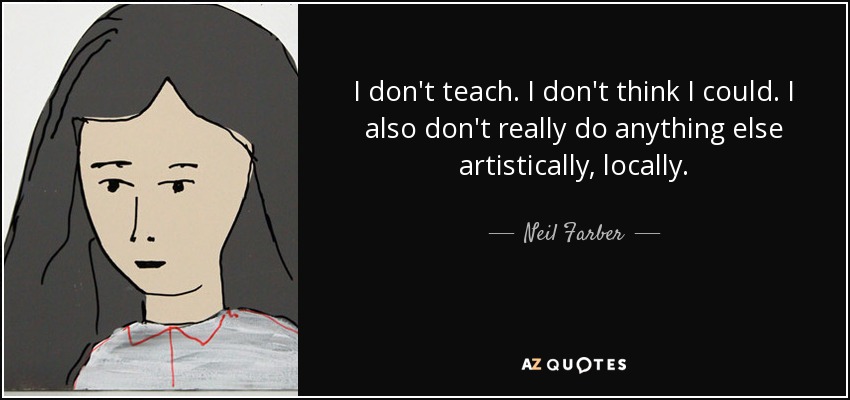 I don't teach. I don't think I could. I also don't really do anything else artistically, locally. - Neil Farber