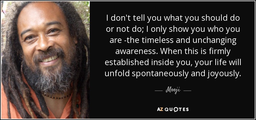 I don't tell you what you should do or not do; I only show you who you are -the timeless and unchanging awareness. When this is firmly established inside you, your life will unfold spontaneously and joyously. - Mooji