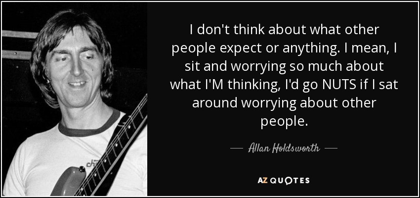 I don't think about what other people expect or anything. I mean, I sit and worrying so much about what I'M thinking, I'd go NUTS if I sat around worrying about other people. - Allan Holdsworth