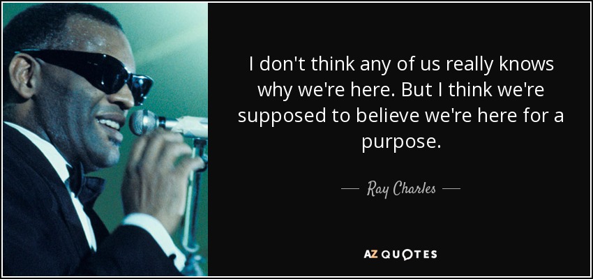 I don't think any of us really knows why we're here. But I think we're supposed to believe we're here for a purpose. - Ray Charles