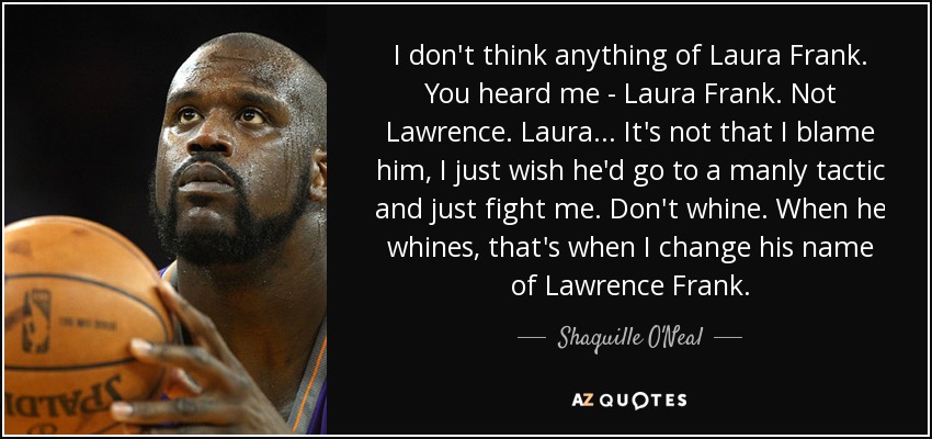I don't think anything of Laura Frank. You heard me - Laura Frank. Not Lawrence. Laura... It's not that I blame him, I just wish he'd go to a manly tactic and just fight me. Don't whine. When he whines, that's when I change his name of Lawrence Frank. - Shaquille O'Neal
