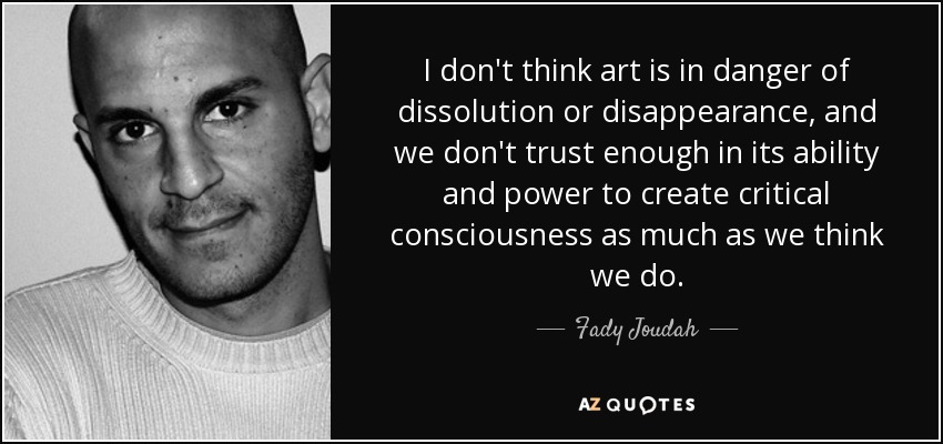 I don't think art is in danger of dissolution or disappearance, and we don't trust enough in its ability and power to create critical consciousness as much as we think we do. - Fady Joudah