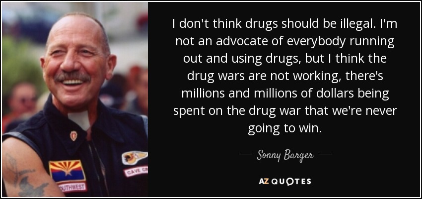 I don't think drugs should be illegal. I'm not an advocate of everybody running out and using drugs, but I think the drug wars are not working, there's millions and millions of dollars being spent on the drug war that we're never going to win. - Sonny Barger
