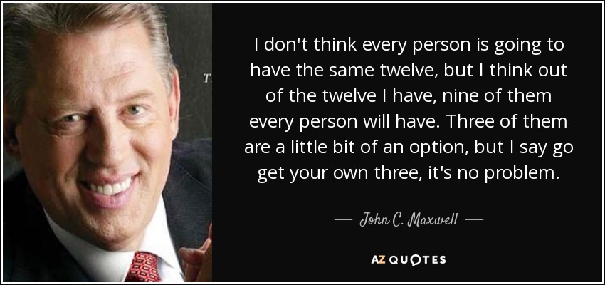 I don't think every person is going to have the same twelve, but I think out of the twelve I have, nine of them every person will have. Three of them are a little bit of an option, but I say go get your own three, it's no problem. - John C. Maxwell