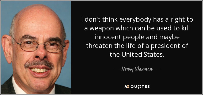 I don't think everybody has a right to a weapon which can be used to kill innocent people and maybe threaten the life of a president of the United States. - Henry Waxman