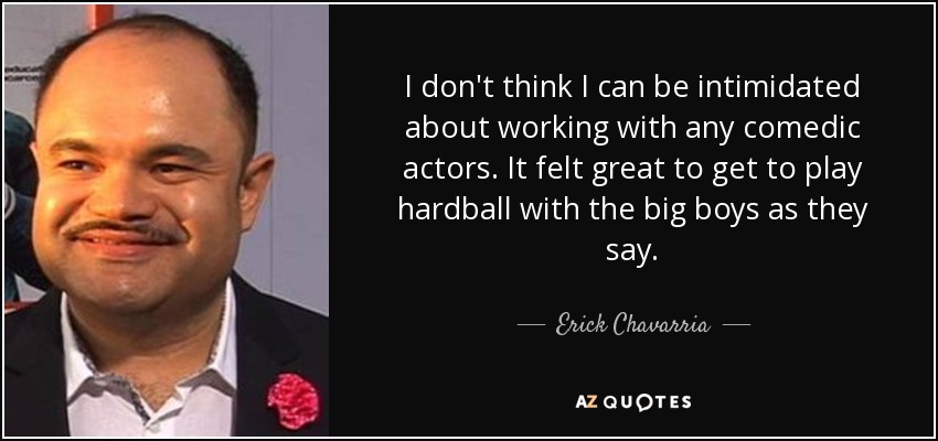 I don't think I can be intimidated about working with any comedic actors. It felt great to get to play hardball with the big boys as they say. - Erick Chavarria