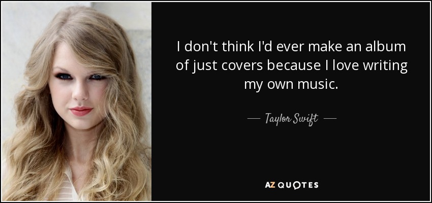 I don't think I'd ever make an album of just covers because I love writing my own music. - Taylor Swift