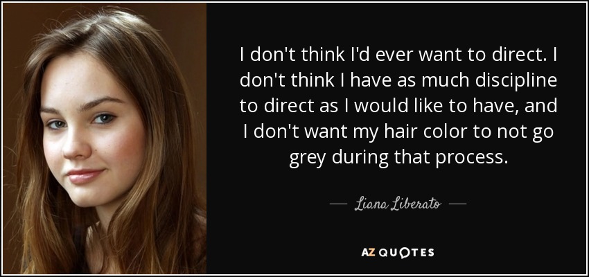 I don't think I'd ever want to direct. I don't think I have as much discipline to direct as I would like to have, and I don't want my hair color to not go grey during that process. - Liana Liberato