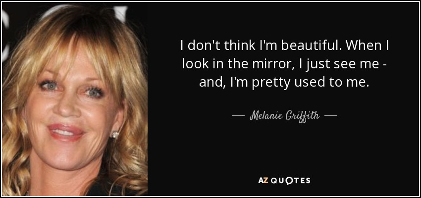 I don't think I'm beautiful. When I look in the mirror, I just see me - and, I'm pretty used to me. - Melanie Griffith