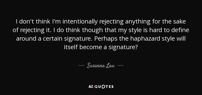 I don't think I'm intentionally rejecting anything for the sake of rejecting it. I do think though that my style is hard to define around a certain signature. Perhaps the haphazard style will itself become a signature? - Susanna Lau