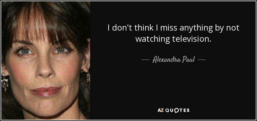 I don't think I miss anything by not watching television. - Alexandra Paul