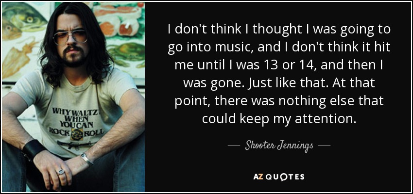 I don't think I thought I was going to go into music, and I don't think it hit me until I was 13 or 14, and then I was gone. Just like that. At that point, there was nothing else that could keep my attention. - Shooter Jennings