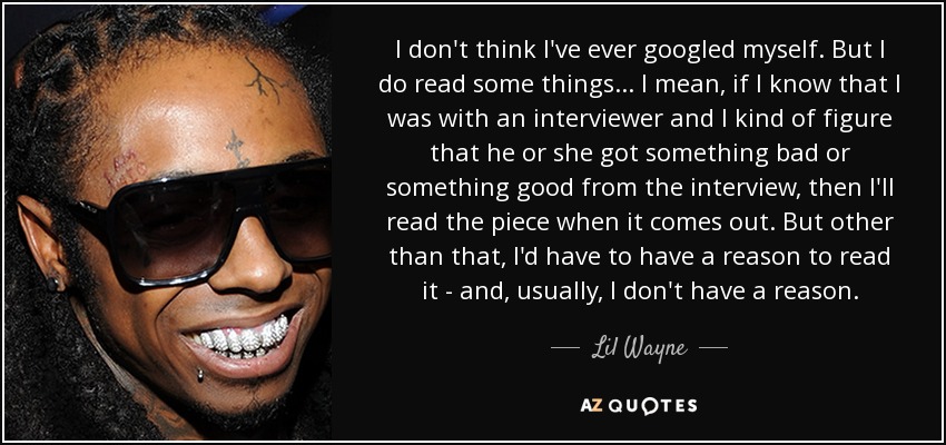 I don't think I've ever googled myself. But I do read some things... I mean, if I know that I was with an interviewer and I kind of figure that he or she got something bad or something good from the interview, then I'll read the piece when it comes out. But other than that, I'd have to have a reason to read it - and, usually, I don't have a reason. - Lil Wayne