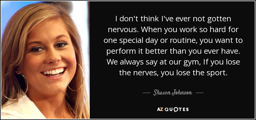 I don't think I've ever not gotten nervous. When you work so hard for one special day or routine, you want to perform it better than you ever have. We always say at our gym, If you lose the nerves, you lose the sport. - Shawn Johnson