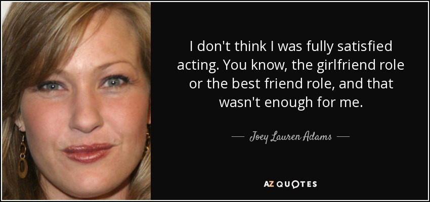 I don't think I was fully satisfied acting. You know, the girlfriend role or the best friend role, and that wasn't enough for me. - Joey Lauren Adams