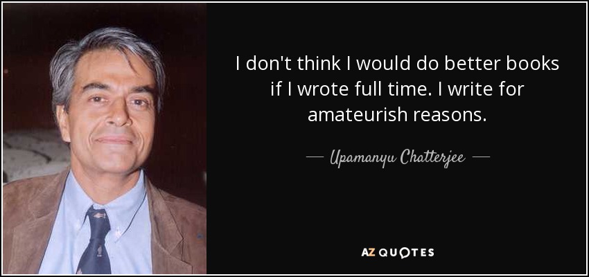 I don't think I would do better books if I wrote full time. I write for amateurish reasons. - Upamanyu Chatterjee