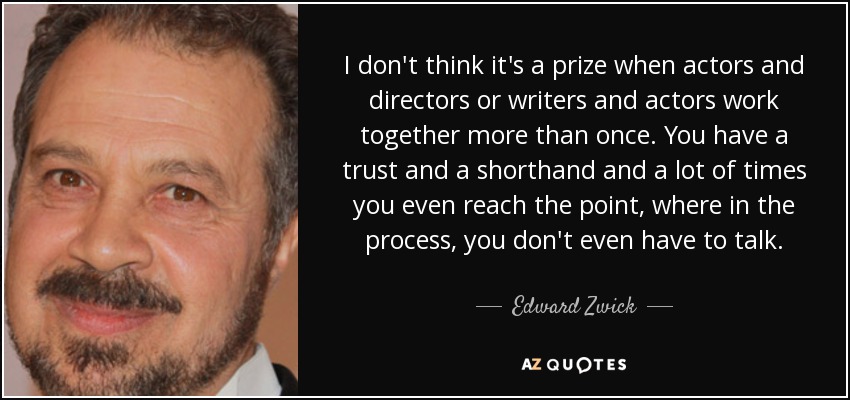 I don't think it's a prize when actors and directors or writers and actors work together more than once. You have a trust and a shorthand and a lot of times you even reach the point, where in the process, you don't even have to talk. - Edward Zwick