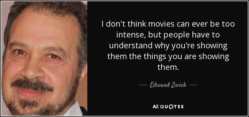 I don't think movies can ever be too intense, but people have to understand why you're showing them the things you are showing them. - Edward Zwick