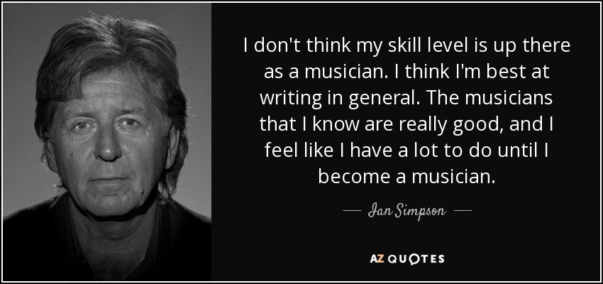 I don't think my skill level is up there as a musician. I think I'm best at writing in general. The musicians that I know are really good, and I feel like I have a lot to do until I become a musician. - Ian Simpson