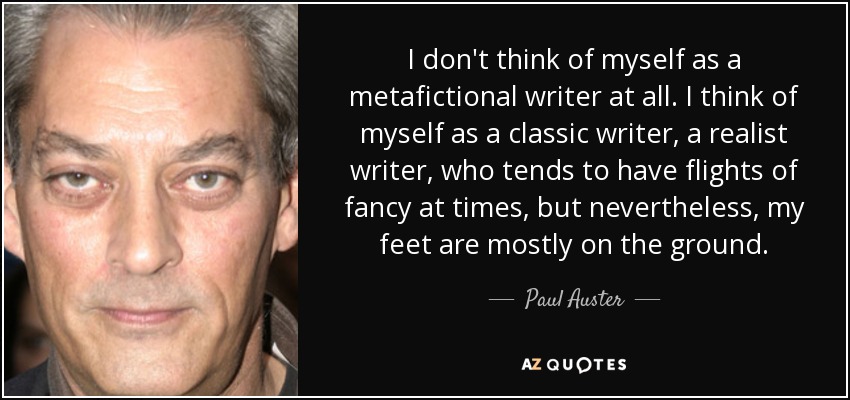 I don't think of myself as a metafictional writer at all. I think of myself as a classic writer, a realist writer, who tends to have flights of fancy at times, but nevertheless, my feet are mostly on the ground. - Paul Auster