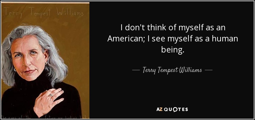 I don't think of myself as an American; I see myself as a human being. - Terry Tempest Williams