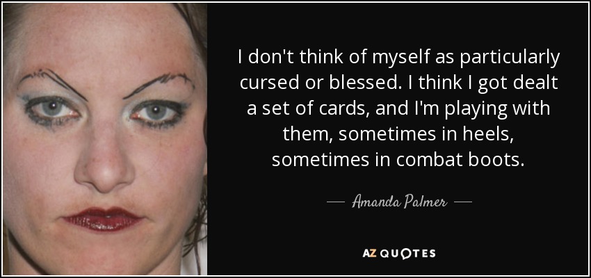 I don't think of myself as particularly cursed or blessed. I think I got dealt a set of cards, and I'm playing with them, sometimes in heels, sometimes in combat boots. - Amanda Palmer