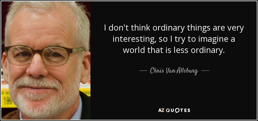 I don't think ordinary things are very interesting, so I try to imagine a world that is less ordinary. - Chris Van Allsburg